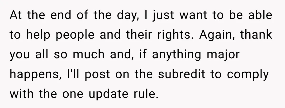 At the end of the day, I just want to be able to help people and their rights. Again, thank you all so much and, if anything major happens, I'll...