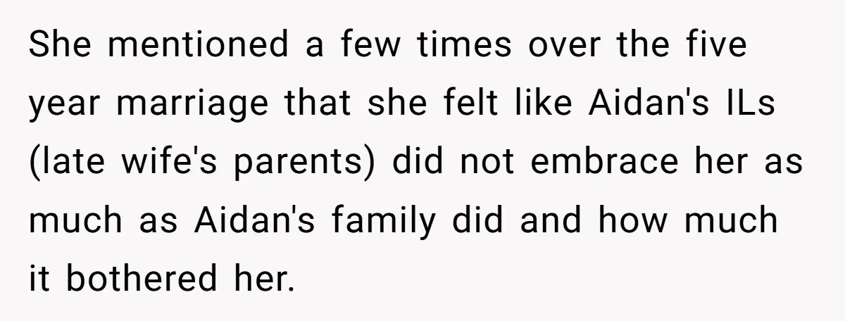 She mentioned a few times over the five year marriage that she felt like Aidan's ILs (late wife's parents) did not embrace her as much as Aidan's family did and...