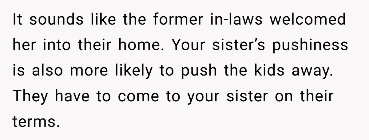 It sounds like the former in-laws welcomed her into their home. Your sister’s pushiness is also more likely to push the kids away. They have to come to your sister...