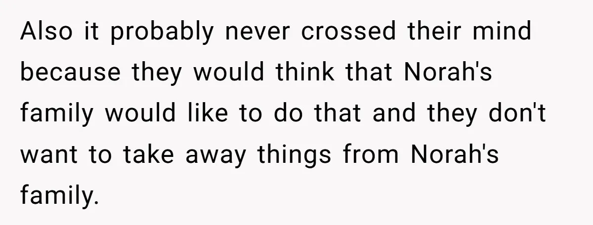 Also it probably never crossed their mind because they would think that Norah's family would like to do that and they don't want to take away things from Norah's family.
