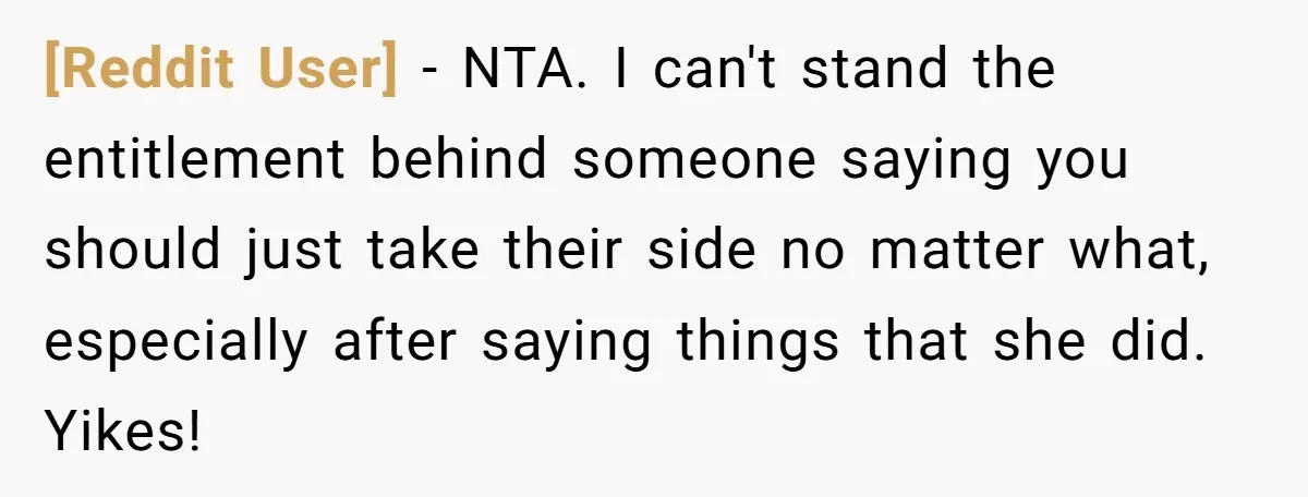 [Reddit User] − NTA. I can't stand the entitlement behind someone saying you should just take their side no matter what, especially after saying things that she did. Yikes!