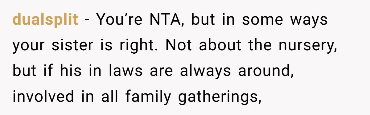 dualsplit − You’re NTA, but in some ways your sister is right. Not about the nursery, but if his in laws are always around, involved in all family gatherings,