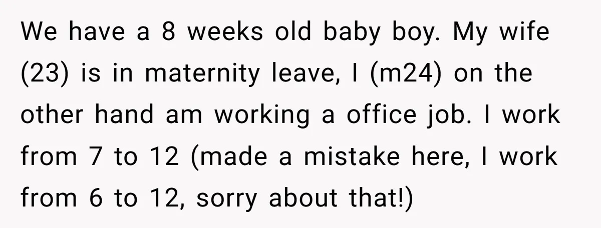 We have a 8 weeks old baby boy. My wife (23) is in maternity leave, I (m24) on the other hand am working a office job. I work from 7...