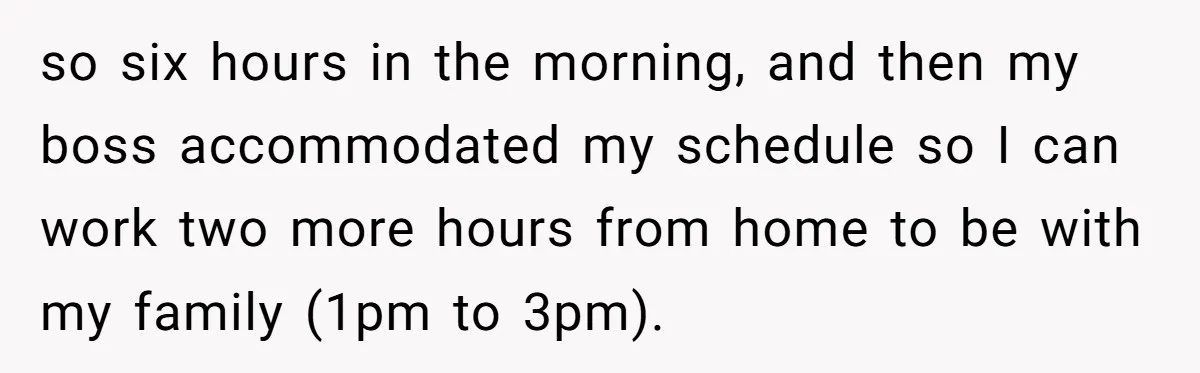 so six hours in the morning, and then my boss accommodated my schedule so I can work two more hours from home to be with my family (1pm to 3pm).