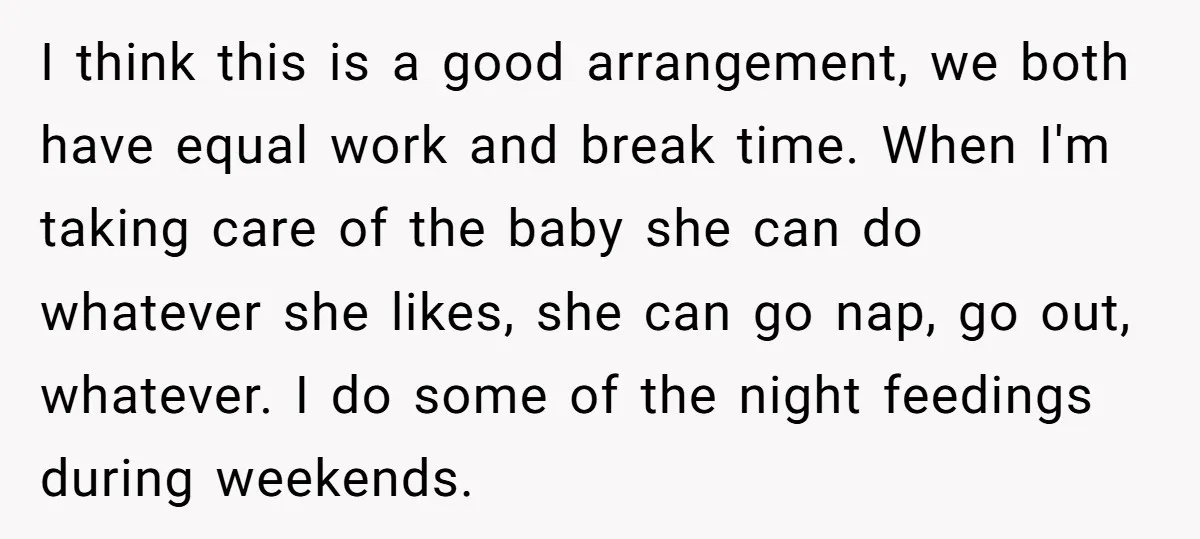 I think this is a good arrangement, we both have equal work and break time. When I'm taking care of the baby she can do whatever she likes, she can...