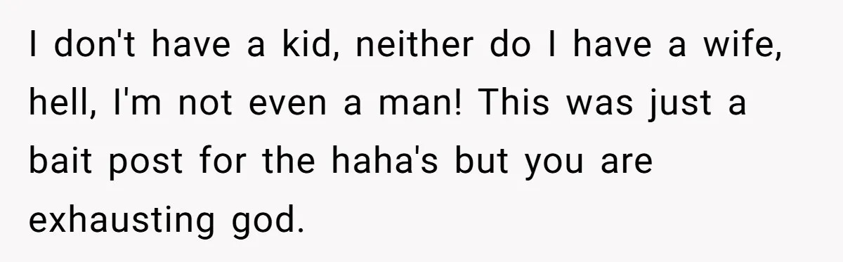 I don't have a kid, neither do I have a wife, hell, I'm not even a man! This was just a bait post for the haha's but you are exhausting...