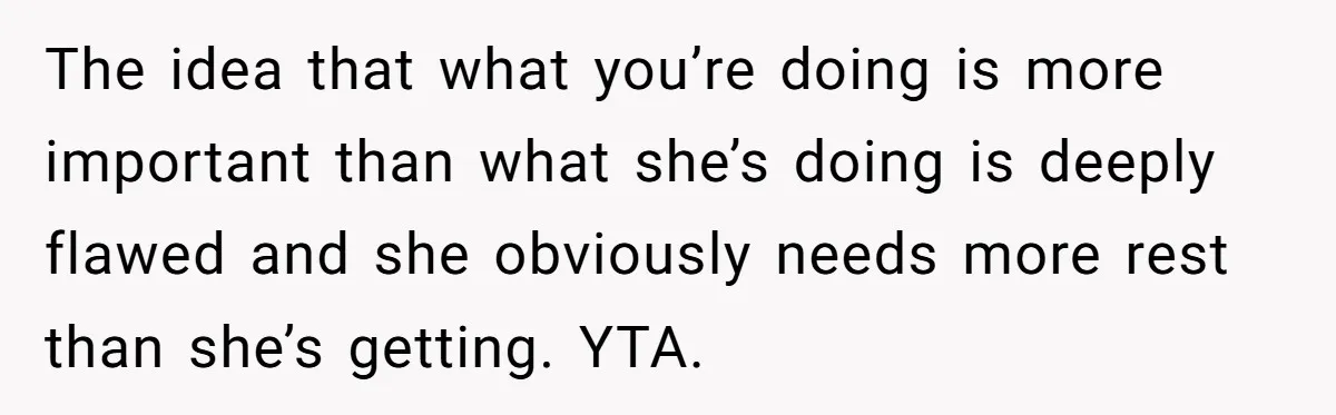 The idea that what you’re doing is more important than what she’s doing is deeply flawed and she obviously needs more rest than she’s getting. YTA.