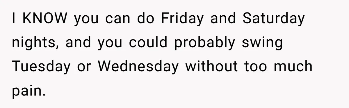 I KNOW you can do Friday and Saturday nights, and you could probably swing Tuesday or Wednesday without too much pain.