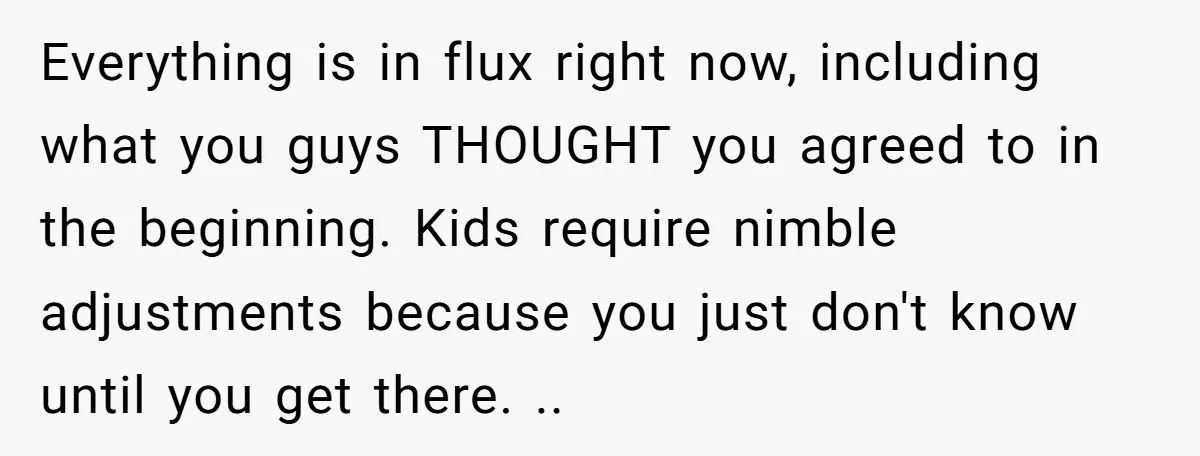 Everything is in flux right now, including what you guys THOUGHT you agreed to in the beginning. Kids require nimble adjustments because you just don't know until you get there....
