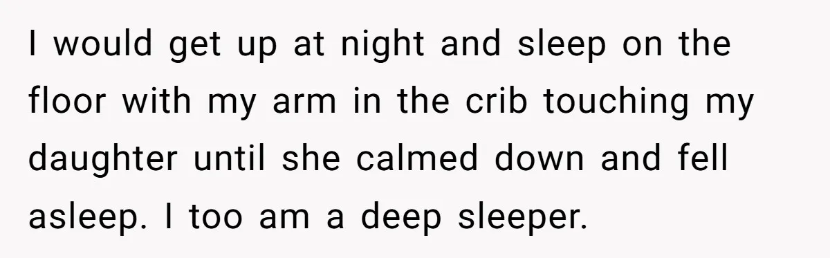 I would get up at night and sleep on the floor with my arm in the crib touching my daughter until she calmed down and fell asleep. I too am...
