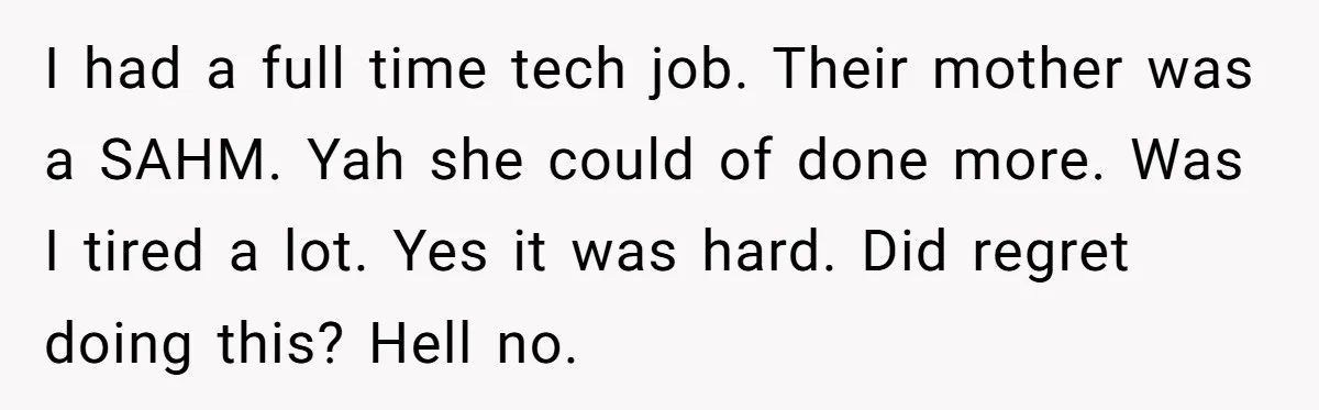 I had a full time tech job. Their mother was a SAHM. Yah she could of done more. Was I tired a lot. Yes it was hard. Did regret doing...