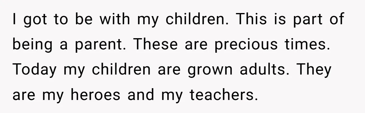 I got to be with my children. This is part of being a parent. These are precious times. Today my children are grown adults. They are my heroes and my...