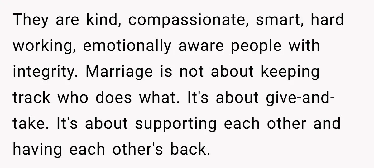 They are kind, compassionate, smart, hard working, emotionally aware people with integrity. Marriage is not about keeping track who does what. It's about give-and-take. It's about supporting each other and...