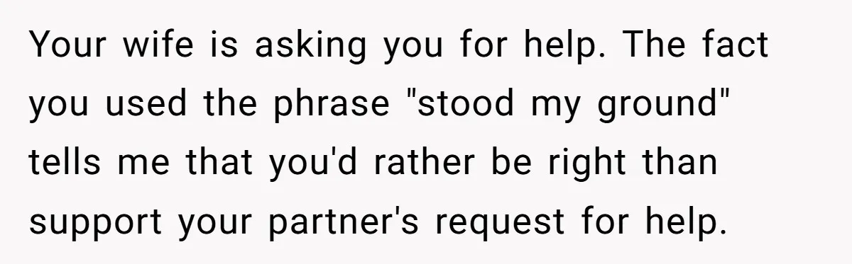 Your wife is asking you for help. The fact you used the phrase "stood my ground" tells me that you'd rather be right than support your partner's request for help.