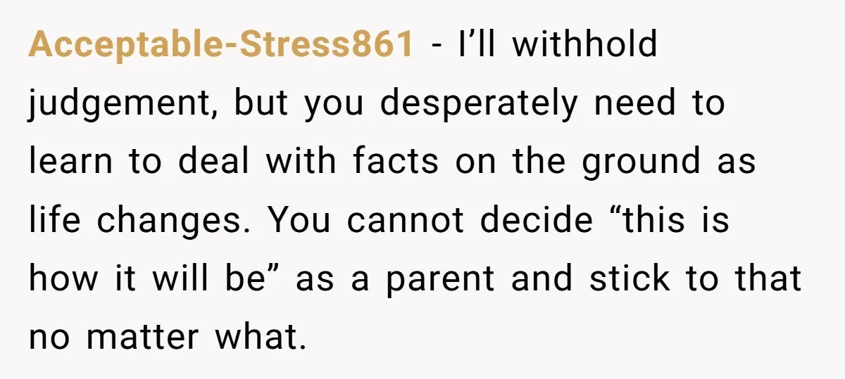 Acceptable-Stress861 − I’ll withhold judgement, but you desperately need to learn to deal with facts on the ground as life changes. You cannot decide “this is how it will be”...