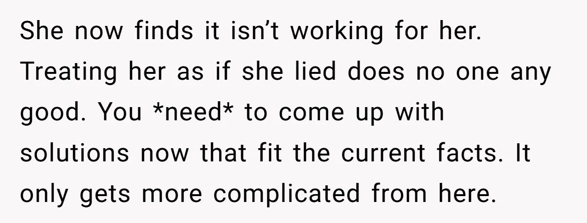 She now finds it isn’t working for her. Treating her as if she lied does no one any good. You *need* to come up with solutions now that fit the...