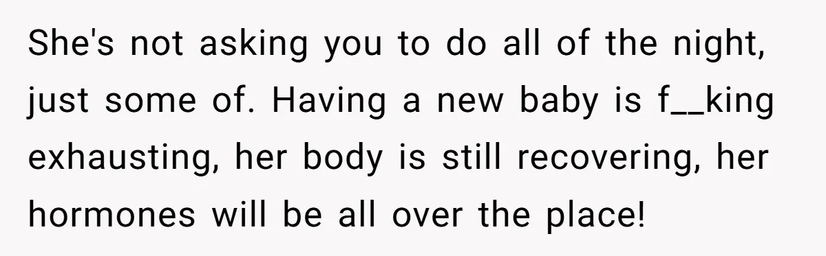 She's not asking you to do all of the night, just some of. Having a new baby is f__king exhausting, her body is still recovering, her hormones will be all...