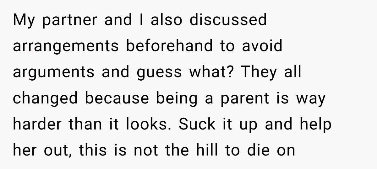 My partner and I also discussed arrangements beforehand to avoid arguments and guess what? They all changed because being a parent is way harder than it looks. Suck it up...