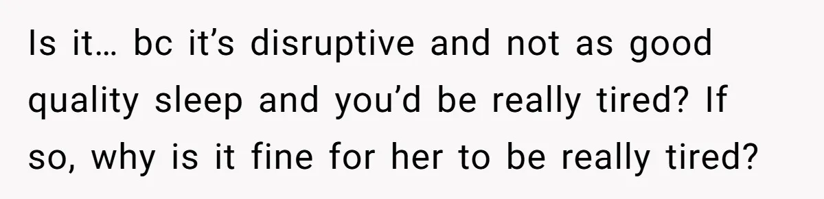Is it… bc it’s disruptive and not as good quality sleep and you’d be really tired? If so, why is it fine for her to be really tired?