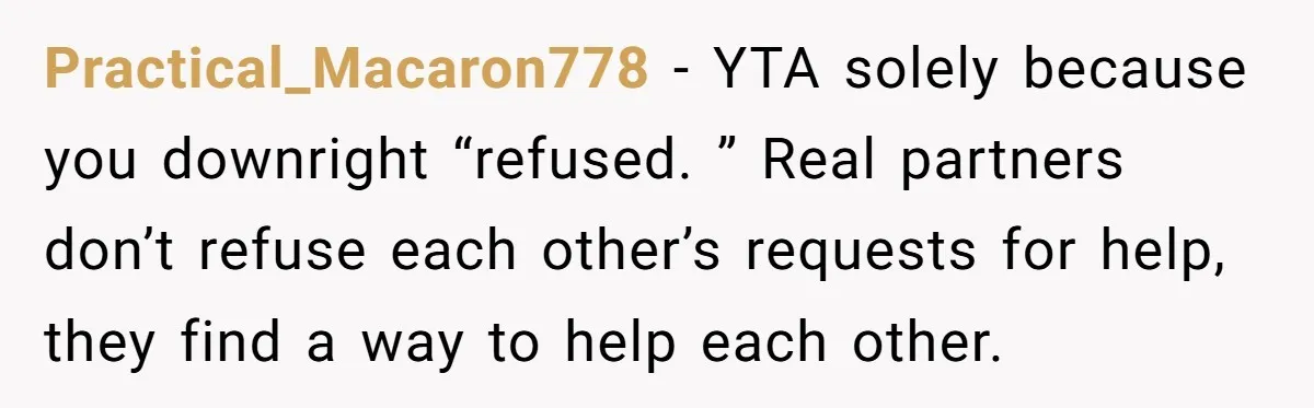 Practical_Macaron778 − YTA solely because you downright “refused. ” Real partners don’t refuse each other’s requests for help, they find a way to help each other.