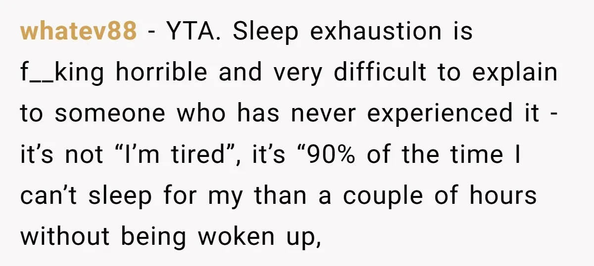 whatev88 − YTA. Sleep exhaustion is f__king horrible and very difficult to explain to someone who has never experienced it - it’s not “I’m tired”, it’s “90% of the time...