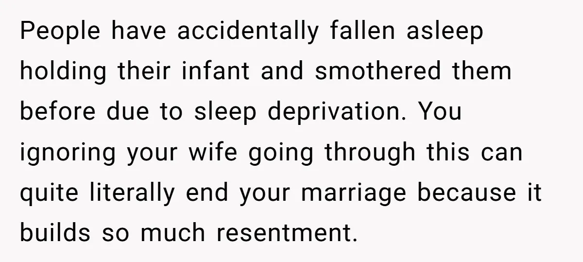 People have accidentally fallen asleep holding their infant and smothered them before due to sleep deprivation. You ignoring your wife going through this can quite literally end your marriage because...