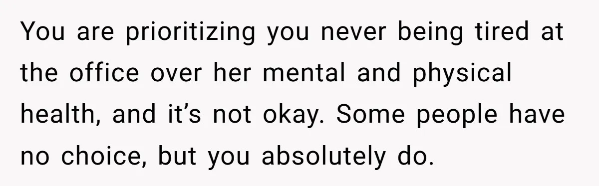 You are prioritizing you never being tired at the office over her mental and physical health, and it’s not okay. Some people have no choice, but you absolutely do.
