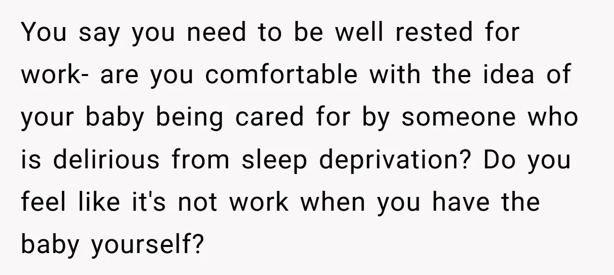 You say you need to be well rested for work- are you comfortable with the idea of your baby being cared for by someone who is delirious from sleep deprivation?...