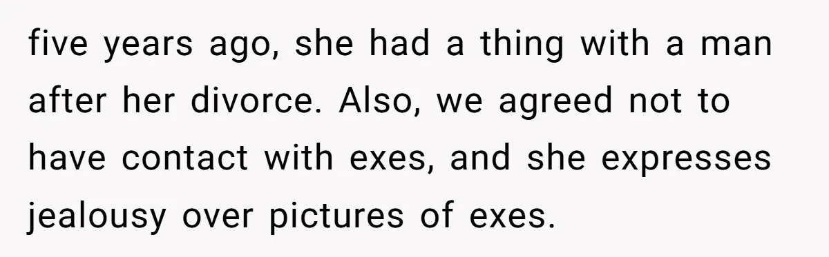 five years ago, she had a thing with a man after her divorce. Also, we agreed not to have contact with exes, and she expresses jealousy over pictures of exes.