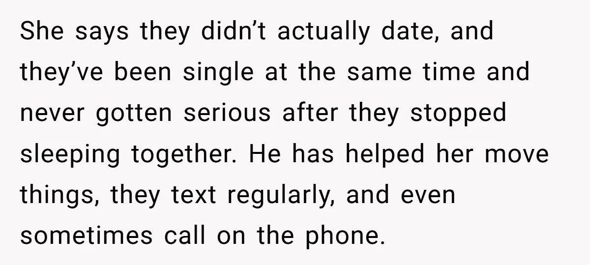 She says they didn’t actually date, and they’ve been single at the same time and never gotten serious after they stopped sleeping together. He has helped her move things, they...
