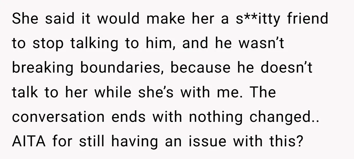 She said it would make her a s**itty friend to stop talking to him, and he wasn’t breaking boundaries, because he doesn’t talk to her while she’s with me. The...