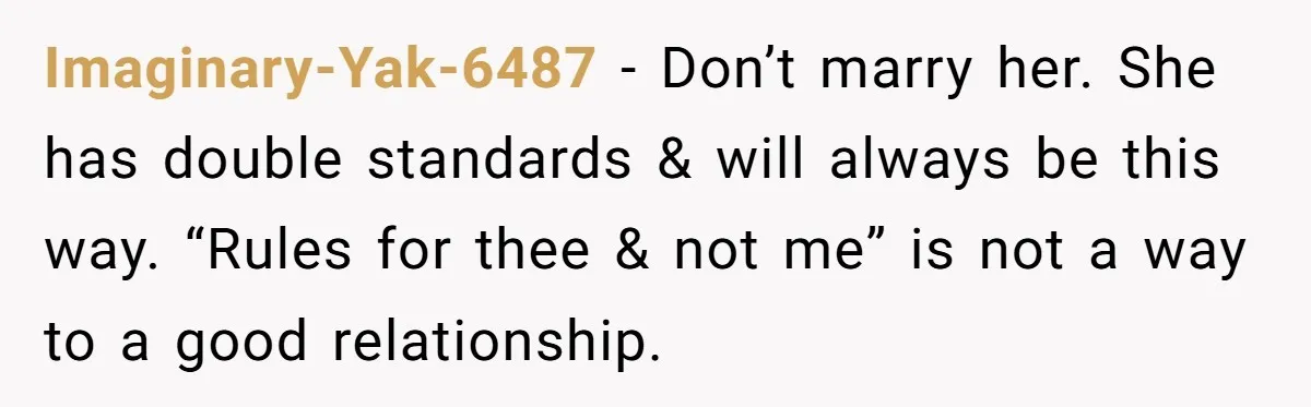 Imaginary-Yak-6487 − Don’t marry her. She has double standards & will always be this way. “Rules for thee & not me” is not a way to a good relationship.
