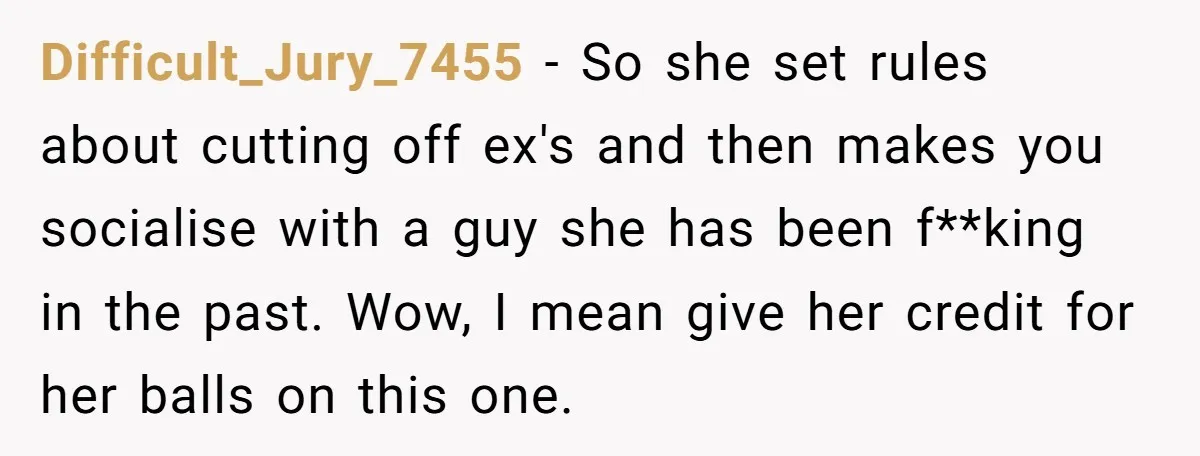 Difficult_Jury_7455 − So she set rules about cutting off ex's and then makes you socialise with a guy she has been f**king in the past. Wow, I mean give her...