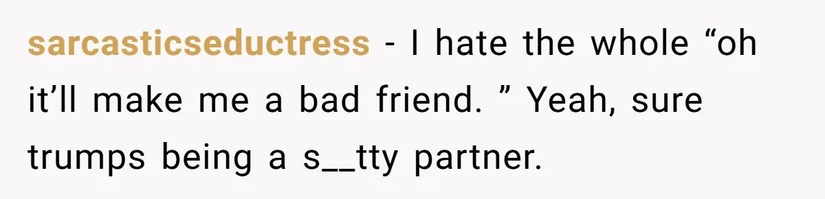 sarcasticseductress − I hate the whole “oh it’ll make me a bad friend. ” Yeah, sure trumps being a s__tty partner.