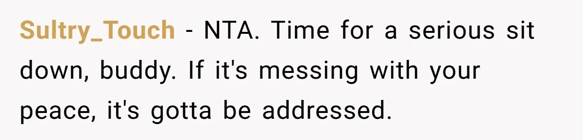 Sultry_Touch − NTA. Time for a serious sit down, buddy. If it's messing with your peace, it's gotta be addressed.