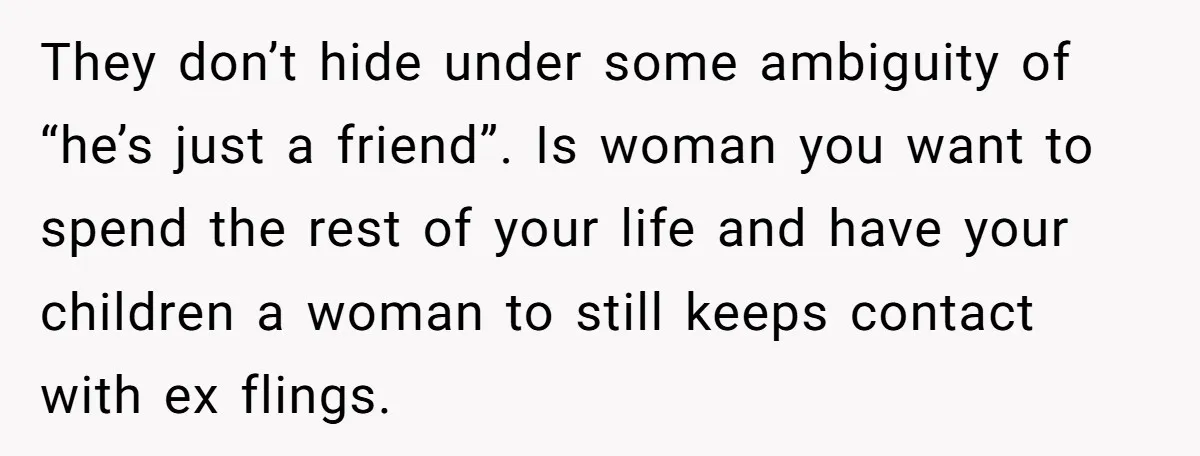 They don’t hide under some ambiguity of “he’s just a friend”. Is woman you want to spend the rest of your life and have your children a woman to still...