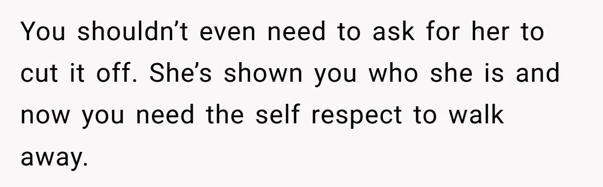 You shouldn’t even need to ask for her to cut it off. She’s shown you who she is and now you need the self respect to walk away.