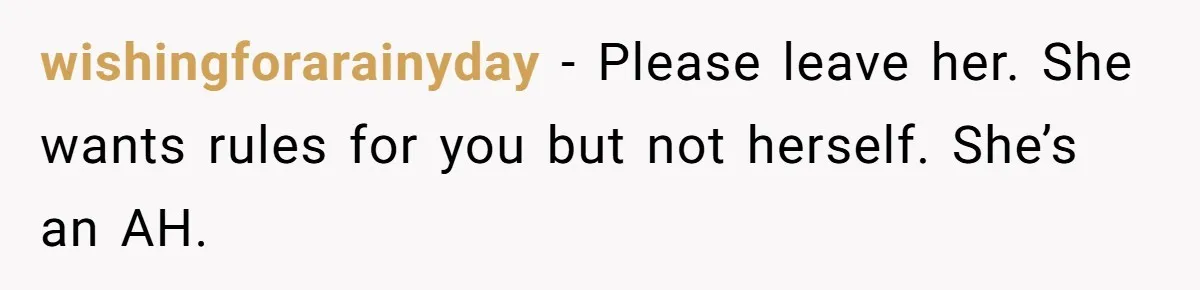 wishingforarainyday − Please leave her. She wants rules for you but not herself. She’s an AH.