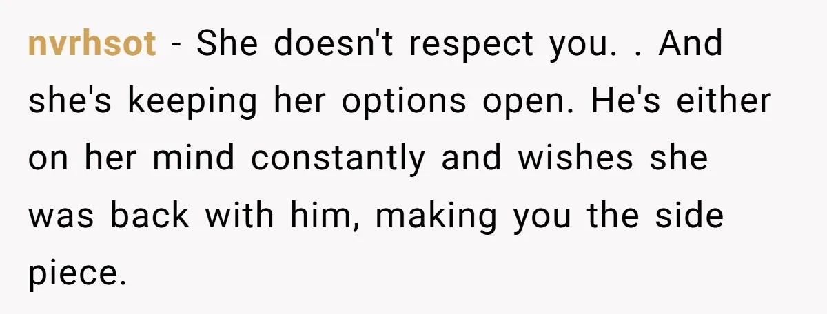 nvrhsot − She doesn't respect you. . And she's keeping her options open. He's either on her mind constantly and wishes she was back with him, making you the side...