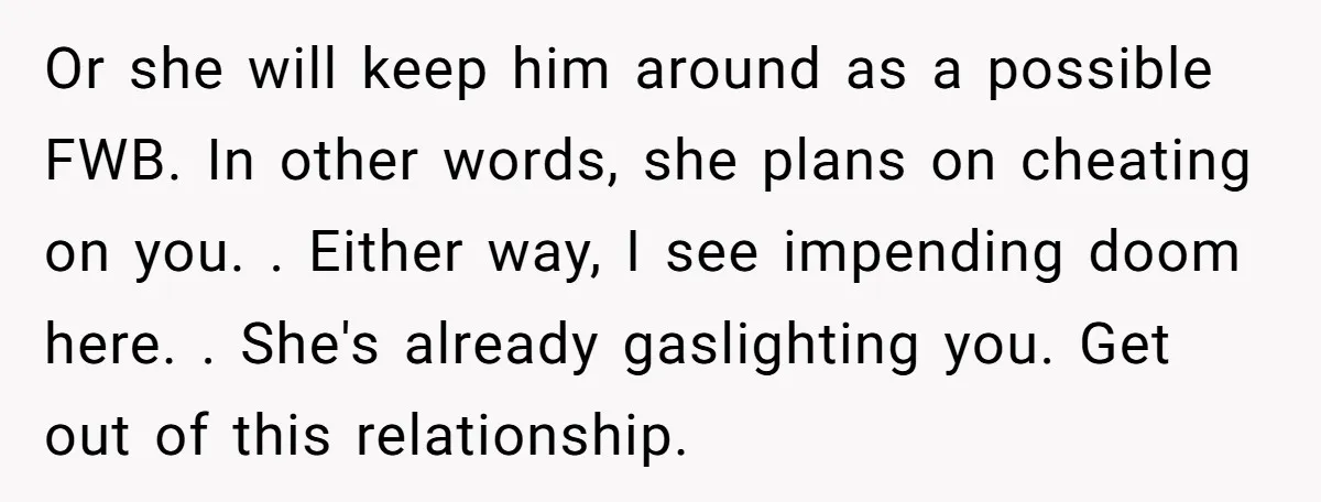 Or she will keep him around as a possible FWB. In other words, she plans on cheating on you. . Either way, I see impending doom here. . She's already...