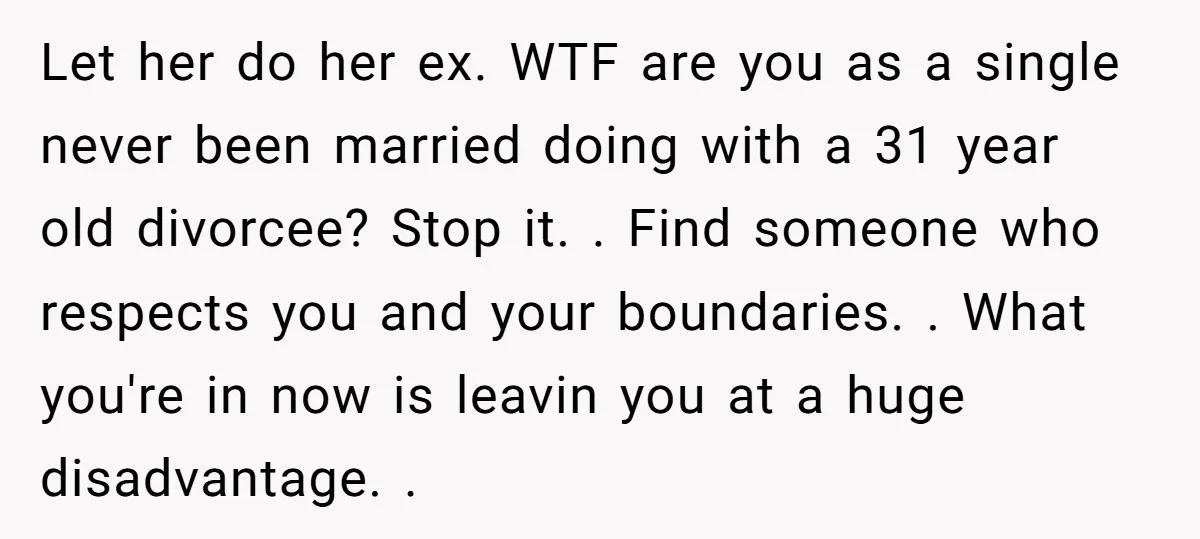 Let her do her ex. WTF are you as a single never been married doing with a 31 year old divorcee? Stop it. . Find someone who respects you and...