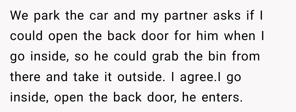 We park the car and my partner asks if I could open the back door for him when I go inside, so he could grab the bin from there and...