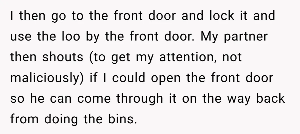 I then go to the front door and lock it and use the loo by the front door. My partner then shouts (to get my attention, not maliciously) if I...