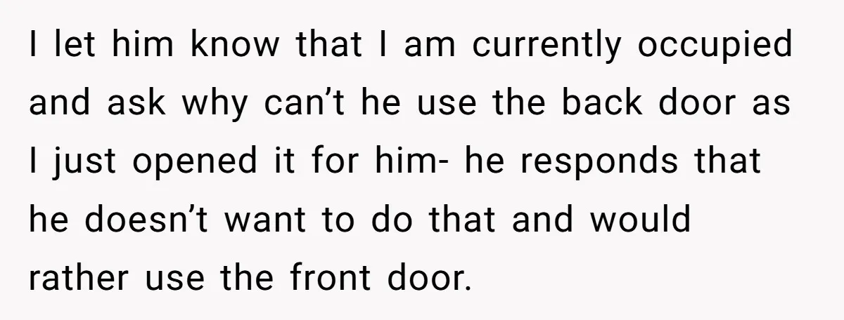 I let him know that I am currently occupied and ask why can’t he use the back door as I just opened it for him- he responds that he doesn’t...