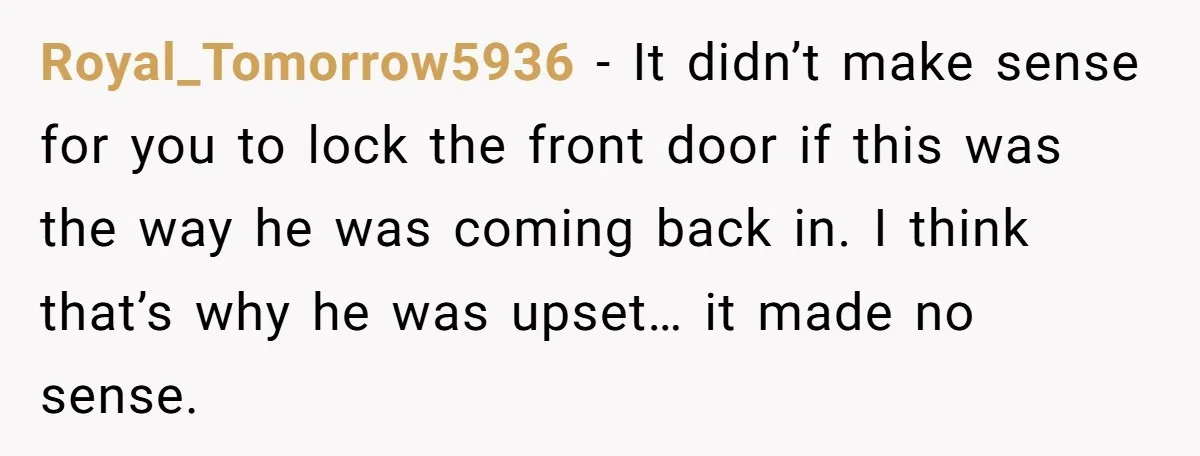 Royal_Tomorrow5936 − It didn’t make sense for you to lock the front door if this was the way he was coming back in. I think that’s why he was upset…...