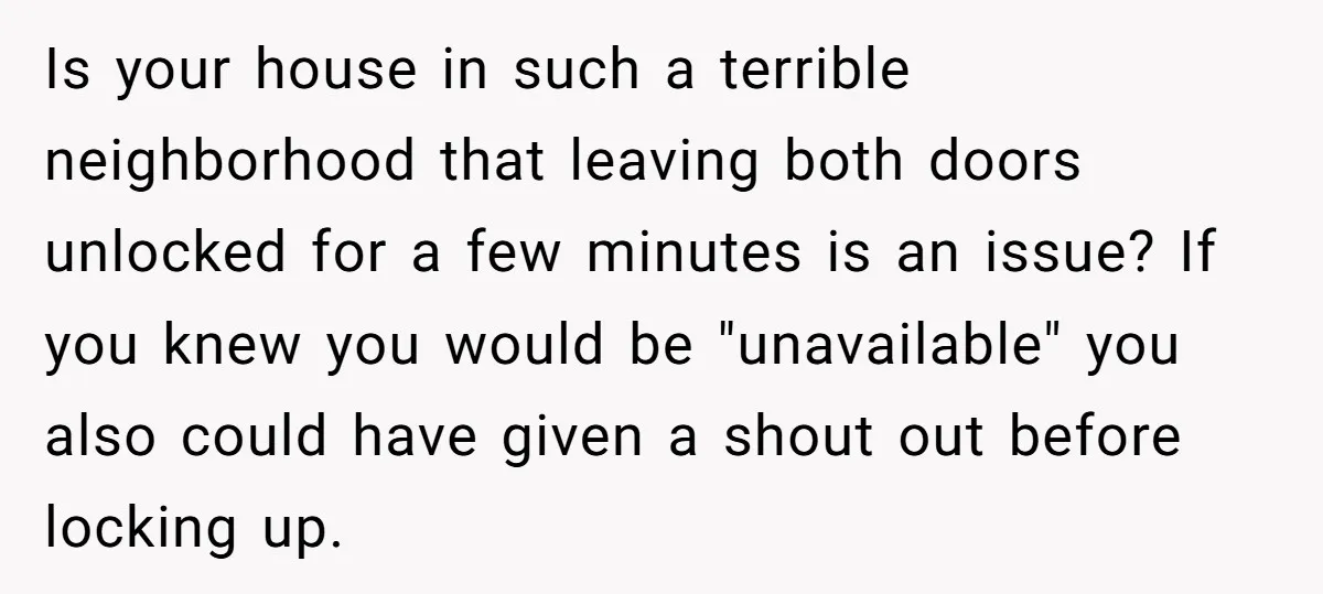 Is your house in such a terrible neighborhood that leaving both doors unlocked for a few minutes is an issue? If you knew you would be "unavailable" you also could...