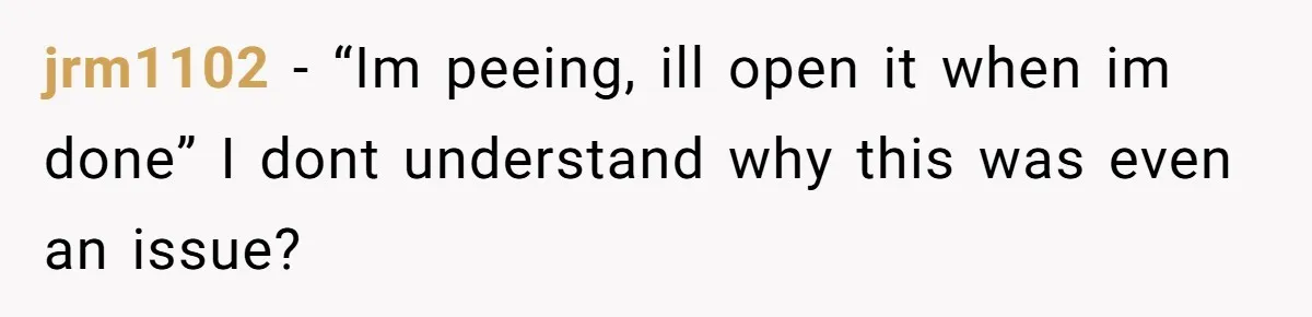 jrm1102 − “Im peeing, ill open it when im done” I dont understand why this was even an issue?