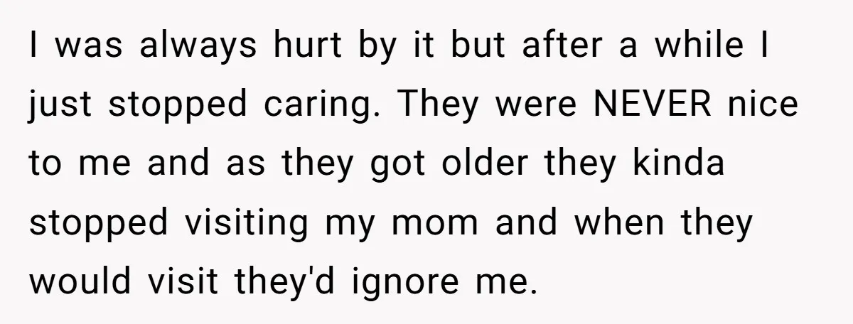 I was always hurt by it but after a while I just stopped caring. They were NEVER nice to me and as they got older they kinda stopped visiting my...