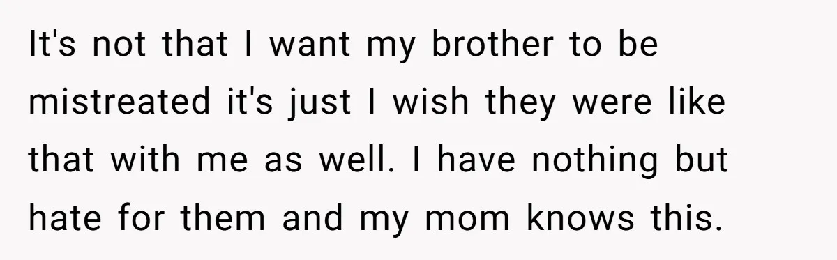 It's not that I want my brother to be mistreated it's just I wish they were like that with me as well. I have nothing but hate for them and...