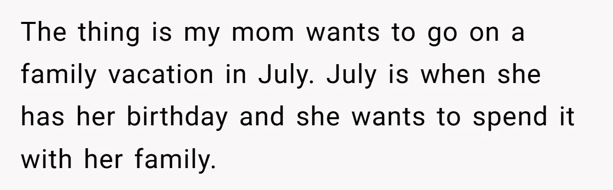 The thing is my mom wants to go on a family vacation in July. July is when she has her birthday and she wants to spend it with her family.